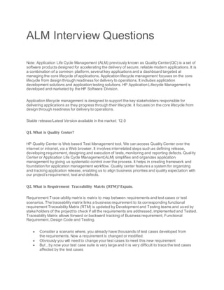 ALM Interview Questions
Note: Application Life Cycle Management (ALM) previously known as Quality Center(QC) is a set of
software products designed for accelerating the delivery of secure, reliable modern applications. It is
a combination of a common platform, several key applications and a dashboard targeted at
managing the core lifecycle of applications. Application lifecycle management focuses on the core
lifecycle from design through readiness for delivery to operations. It includes application
development solutions and application testing solutions. HP Application Lifecycle Management is
developed and marketed by the HP Software Division.
Application lifecycle management is designed to support the key stakeholders responsible for
delivering applications as they progress through their lifecycle. It focuses on the core lifecycle from
design through readiness for delivery to operations.
Stable release/Latest Version available in the market: 12.0
Q1. What is Quality Center?
HP Quality Center is Web based Test Management tool. We can access Quality Center over the
internet or intranet, via a Web browser. It involves interrelated steps such as defining release,
developing requirement, designing and execution of tests, monitoring and reporting defects. Quality
Center or Application Life Cycle Management(ALM) simplifies and organizes application
management by giving us systematic control over the process. It helps in creating framework and
foundation for application management workflow. Quality center features a system for organizing
and tracking application release, enabling us to align business priorities and quality expectation with
our project’s requirement, test and defects.
Q2. What is Requirement Traceability Matrix (RTM)? Expain.
Requirement Trace-ability matrix is matrix to map between requirements and test cases or test
scenarios. The traceability matrix links a business requirement to its corresponding functional
requirement Traceability Matrix (RTM) is updated by Development and Testing teams and used by
stake holders of the project to check if all the requirements are addressed, implemented and Tested.
Traceability Matrix allows forward or backward tracking of Business requirement, Functional
Requirement, Design Code and Testing.
 Consider a scenario where, you already have thousands of test cases developed from
the requirements. Now a requirement is changed or modified.
 Obviously you will need to change your test cases to meet this new requirement
 But , by now your test case suite is very large and it is very difficult to trace the test cases
affected by the test cases
 