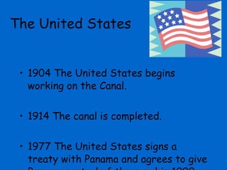 1904 The United States begins working on the Canal. 1914 The canal is completed. 1977 The United States signs a treaty with Panama and agrees to give Panama control of the canal in 1999. The United States  