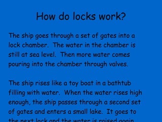 How do locks work? The ship goes through a set of gates into a lock chamber.  The water in the chamber is still at sea level.  Then more water comes pouring into the chamber through valves.  The ship rises like a toy boat in a bathtub filling with water.  When the water rises high enough, the ship passes through a second set of gates and enters a small lake.  It goes to the next lock and the water is raised again. 