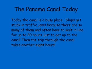 The Panama Canal Today Today the canal is a busy place.  Ships get stuck in traffic jams because there are so many of them and often have to wait in line for up to 20 hours just to get up to the canal! Then the trip through the canal takes another  eight  hours!  
