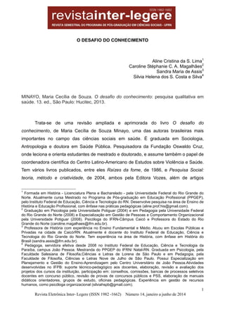 1
Revista Eletrônica Inter- Legere (ISSN 1982 -1662) Número 14, janeiro a junho de 2014
O DESAFIO DO CONHECIMENTO
Aline Cristina da S. Lima1
Caroline Stéphanie C. A. Magalhães2
Sandra Maria de Assis3
Silvia Helena dos S. Costa e Silva4
MINAYO, Maria Cecília de Souza. O desafio do conhecimento: pesquisa qualitativa em
saúde. 13. ed., São Paulo: Hucitec, 2013.
Trata-se de uma revisão ampliada e aprimorada do livro O desafio do
conhecimento, de Maria Cecília de Souza Minayo, uma das autoras brasileiras mais
importantes no campo das ciências sociais em saúde. É graduada em Sociologia,
Antropologia e doutora em Saúde Pública. Pesquisadora da Fundação Oswaldo Cruz,
onde leciona e orienta estudantes de mestrado e doutorado, e assume também o papel de
coordenadora científica do Centro Latino-Americano de Estudos sobre Violência e Saúde.
Tem vários livros publicados, entre eles Raízes da fome, de 1986, e Pesquisa Social:
teoria, método e criatividade, de 2004, ambos pela Editora Vozes, além de artigos
1
Formada em História - Licenciatura Plena e Bacharelado - pela Universidade Federal do Rio Grande do
Norte. Atualmente cursa Mestrado no Programa de Pós-graduação em Educação Profissional (PPGEP),
pelo Instituto Federal de Educação, Ciência e Tecnologia do RN. Desenvolve pesquisa na área de Ensino de
História e Educação Profissional, com ênfase nas práticas pedagógicas (aline.prof.his@gmail.com).
2
Graduação em Psicologia pela Universidade Potiguar (2004) e em Pedagogia pela Universidade Federal
do Rio Grande do Norte (2008) e Especialização em Gestão de Pessoas e Comportamento Organizacional
pela Universidade Potiguar (2008). Psicóloga do IFRN-Câmpus Caicó e Professora do Estado do Rio
Grande do Norte (caroline.magalhaes@ifrn.edu.br).
3
Professora de História com experiência no Ensino Fundamental e Médio. Atuou em Escolas Públicas e
Privadas na cidade de Caicó/RN. Atualmente é docente do Instituto Federal de Educação, Ciência e
Tecnologia do Rio Grande do Norte. Tem experiência na área de História, com ênfase em História do
Brasil (sandra.assis@ifrn.edu.br).
4
Pedagoga, servidora efetiva desde 2008 no Instituto Federal de Educação, Ciência e Tecnologia da
Paraíba, campus João Pessoa. Mestranda do PPGEP do IFRN/ Natal-RN. Graduada em Psicologia, pela
Faculdade Salesiana de Filosofia,Ciências e Letras de Lorena de São Paulo e em Pedagogia, pela
Faculdade de Filosofia, Ciências e Letras Nove de Julho de São Paulo. Possui Especialização em
Planejamento e Gestão do Ensino-Aprendizagem pelo Centro Universitário de João Pessoa.Atividades
desenvolvidas no IFPB: suporte técnico-pedagógico aos docentes, elaboração, revisão e avaliação dos
projetos dos cursos da instituição, participação em: conselhos, comissões, bancas de processos seletivos
docentes em concurso público, revisão de provas de concursos públicos e PSS, elaboração de manuais
didáticos orientadores, grupos de estudo, oficinas pedagógicas. Experiência em gestão de recursos
humanos, como psicóloga organizacional (silviahspb@gmail.com).
 