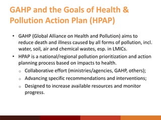 • GAHP (Global Alliance on Health and Pollution) aims to
reduce death and illness caused by all forms of pollution, incl.
water, soil, air and chemical wastes, esp. in LMICs.
• HPAP is a national/regional pollution prioritization and action
planning process based on impacts to health.
o Collaborative effort (ministries/agencies, GAHP, others);
o Advancing specific recommendations and interventions;
o Designed to increase available resources and monitor
progress.
GAHP and the Goals of Health &
Pollution Action Plan (HPAP)
 