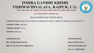 INDIRA GANDHI KRISHI
VISHWAVIDYALAYA, RAIPUR, C.G.
BTC COLLEGE OF AGRICULTURE & RESEARCH STATION, BILASPUR
AN ASSIGNMENT BASED ON :
MANAGEMENT OF COFFEE RUST
COURSE TITLE: DISEASE OF FIELD & HORTICULTURAL CROPS & THEIR MANAGEMENT -I
COURSE CODE: APP 5311
CREDIT HOURS: 3(2+1)
SESSION: 2023-24
SUBMITTED TO: SUBMITTED BY:
DR. VINOD NIRMALKAR ISHAN DEWANGAN
DEPTT. OF PLANT PATHOLOGY COLLEGE ID:20212334
B.SC AG. (HONORS)