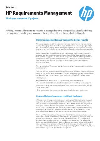 Better requirements pave the path to better results
The way an organization defines and delivers software requirements is imperative to the
success of an IT project and in turn the success of the business. Even though organizations
have invested heavily in project management, development, and quality assurance; many
projects still fail and these failures can often be traced back to poorly defined requirements.
Defining and managing good requirements is a difficult task. Requirements emerge from
an idea or as a business initiative, evolve through the definition phase, and often change
through the delivery phase. To add to this challenge, there are many different people and
groups involved through the requirements lifecycle. These groups are dispersed across
different teams, business units, and geographies, and they need to collaborate and
communicate clearly.
The rapid adoption of Agile across organizations, means having good requirements is even
more important.
To ensure excellent business outcomes, organizations need to address these challenges and
recognize the need for better requirements. The right requirements management solution is
needed to facilitate the management of the requirements lifecycle. The solution must:
•		Be easy to use
•		Facilitate a single “point of truth” for both visual and textual requirements
•		Support collaboration between stakeholders to ensure the right thing is being captured
•		Provide traceability between requirements and other development assets (test, defects,
code, and the like)
•		Enforce standardization to ensure consistency and quality between requirements
From collaboration comes confident decisions
HP Requirements Management introduces a new lightweight Web client that is robust and
easy to use. This modern UI complements the standard UI and has been constructed to
allow access to HP Requirements Management without the need to download any add-ins
or plug-ins, or need administration rights on users computers. This new solution works
across all major browser platforms. With a clean, easy-to-navigate, UI and single-sign-on
capabilities, this addition to the Requirements Management solution allows customers
greater flexibility in deploying requirements management across their enterprise.
The new HP Application Lifecycle Management (ALM) Web Client introduces features not
available in the HP Application Lifecycle Management (ALM) Desktop Client, such as: Author
Mode. A document-centric viewing mode that enables you to see a list of requirements
in a single document view and allows for quick editing of descriptions. This helps you to
better understand the big picture. It also introduces category views. A dynamic hierarchical
structure based on virtual folders allows for flexibility in manipulating the requirements
view. Views can be updated on the fly by selecting new category fields. This flexibility lets you
determine the way in which requirements are organized.
HP Requirements Management module is a comprehensive, integrated solution for defining,
managing, and tracking requirements at every step of the entire application lifecycle.
Data sheet
HP Requirements Management
The key to successful IT projects
 