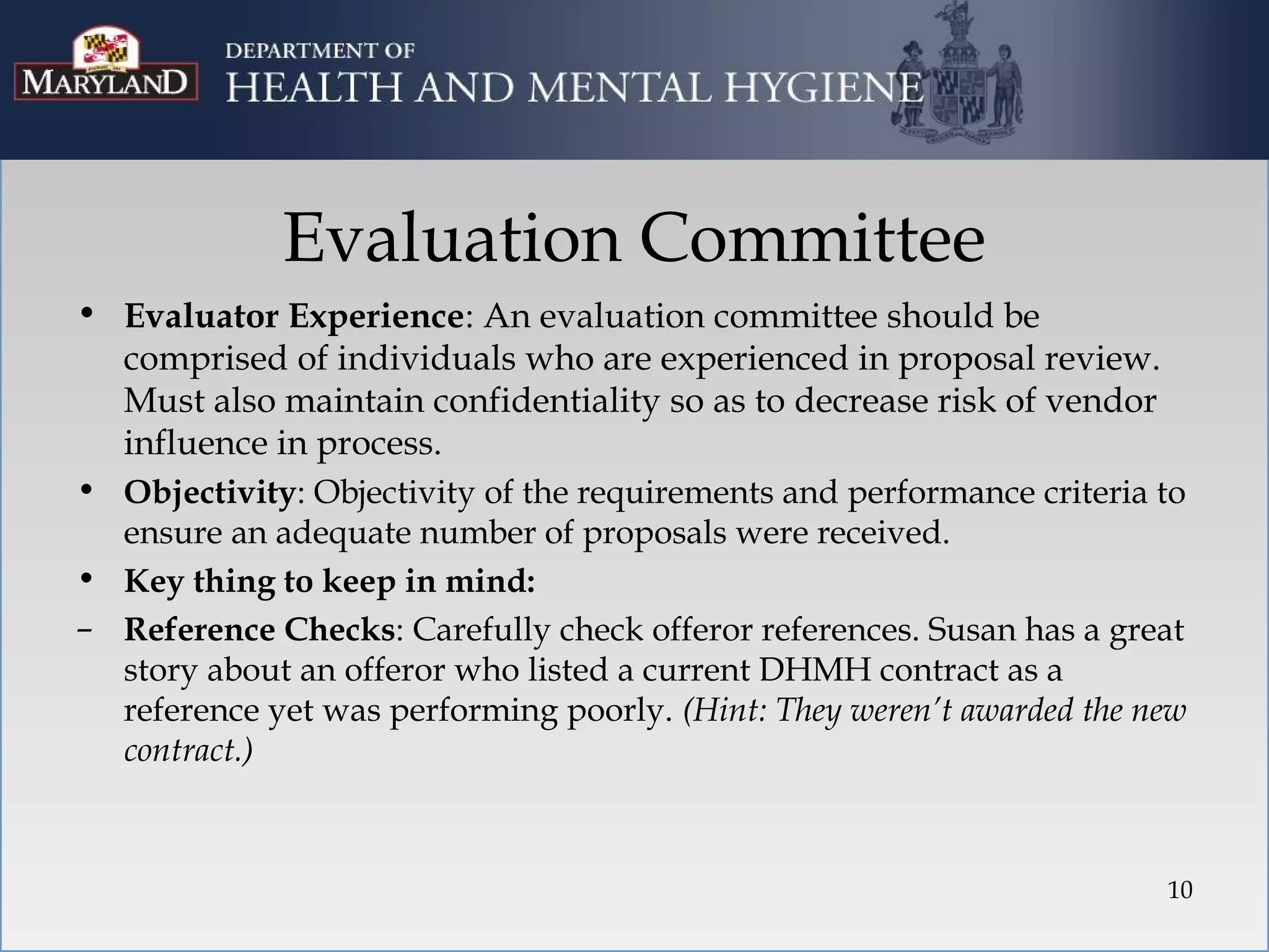Evaluation Committee
• Evaluator Experience: An evaluation committee should be
  comprised of individuals who are experienced in proposal review.
  Must also maintain confidentiality so as to decrease risk of vendor
  influence in process.
• Objectivity: Objectivity of the requirements and performance criteria to
  ensure an adequate number of proposals were received.
• Key thing to keep in mind:
– Reference Checks: Carefully check offeror references. Susan has a great
  story about an offeror who listed a current DHMH contract as a
  reference yet was performing poorly. (Hint: They weren’t awarded the new
  contract.)



                                                                        10
 