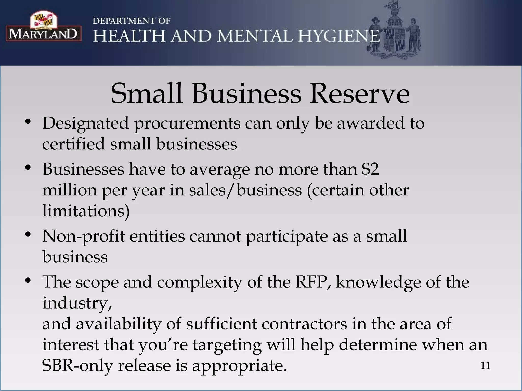 Small Business Reserve
• Designated procurements can only be awarded to
  certified small businesses
• Businesses have to average no more than $2
  million per year in sales/business (certain other
  limitations)
• Non-profit entities cannot participate as a small
  business
• The scope and complexity of the RFP, knowledge of the
  industry,
  and availability of sufficient contractors in the area of
  interest that you’re targeting will help determine when an
  SBR-only release is appropriate.                          11
 