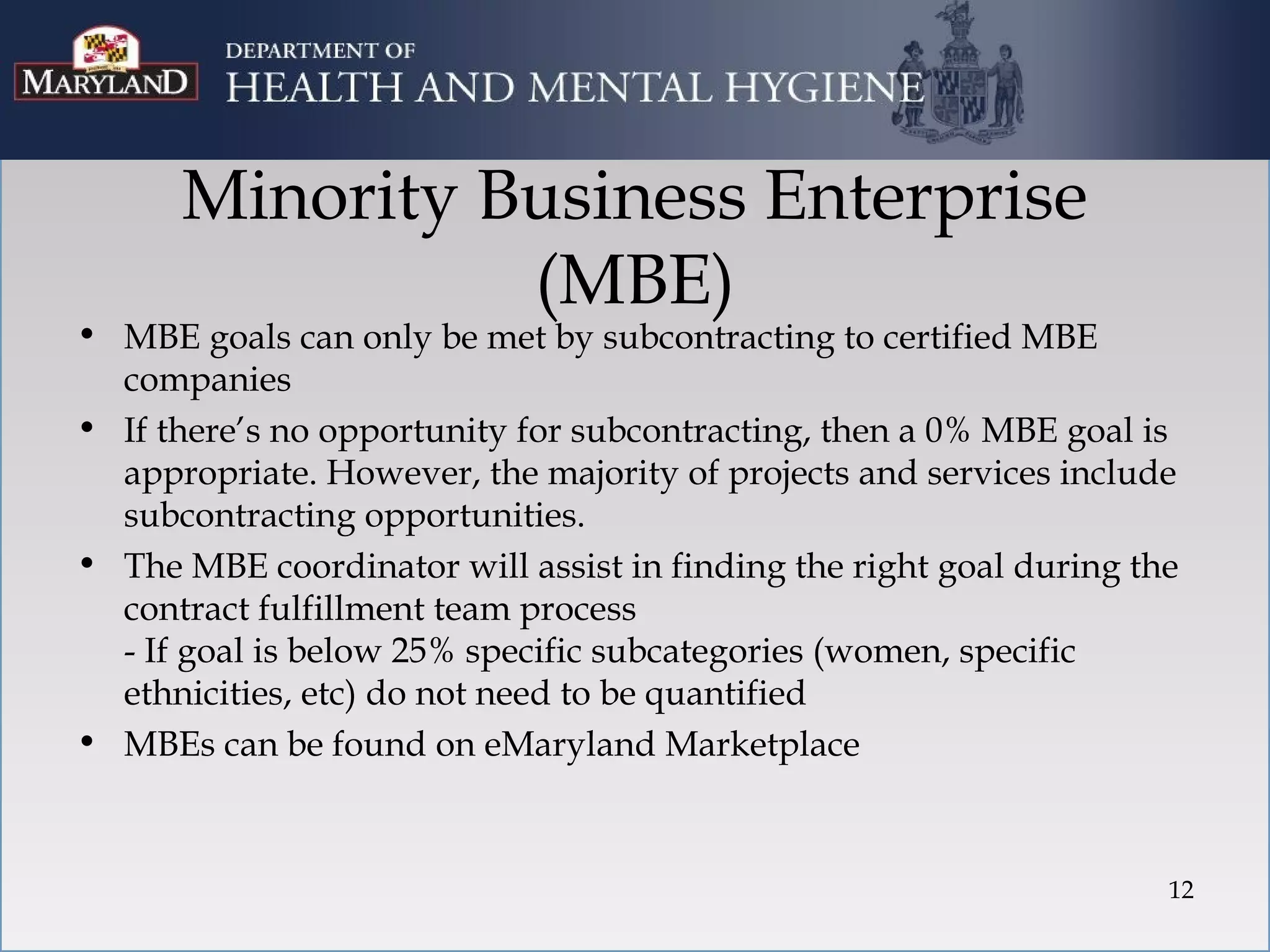 Minority Business Enterprise
                (MBE)
• MBE goals can only be met by subcontracting to certified MBE
  companies
• If there’s no opportunity for subcontracting, then a 0% MBE goal is
  appropriate. However, the majority of projects and services include
  subcontracting opportunities.
• The MBE coordinator will assist in finding the right goal during the
  contract fulfillment team process
  - If goal is below 25% specific subcategories (women, specific
  ethnicities, etc) do not need to be quantified
• MBEs can be found on eMaryland Marketplace



                                                                     12
 