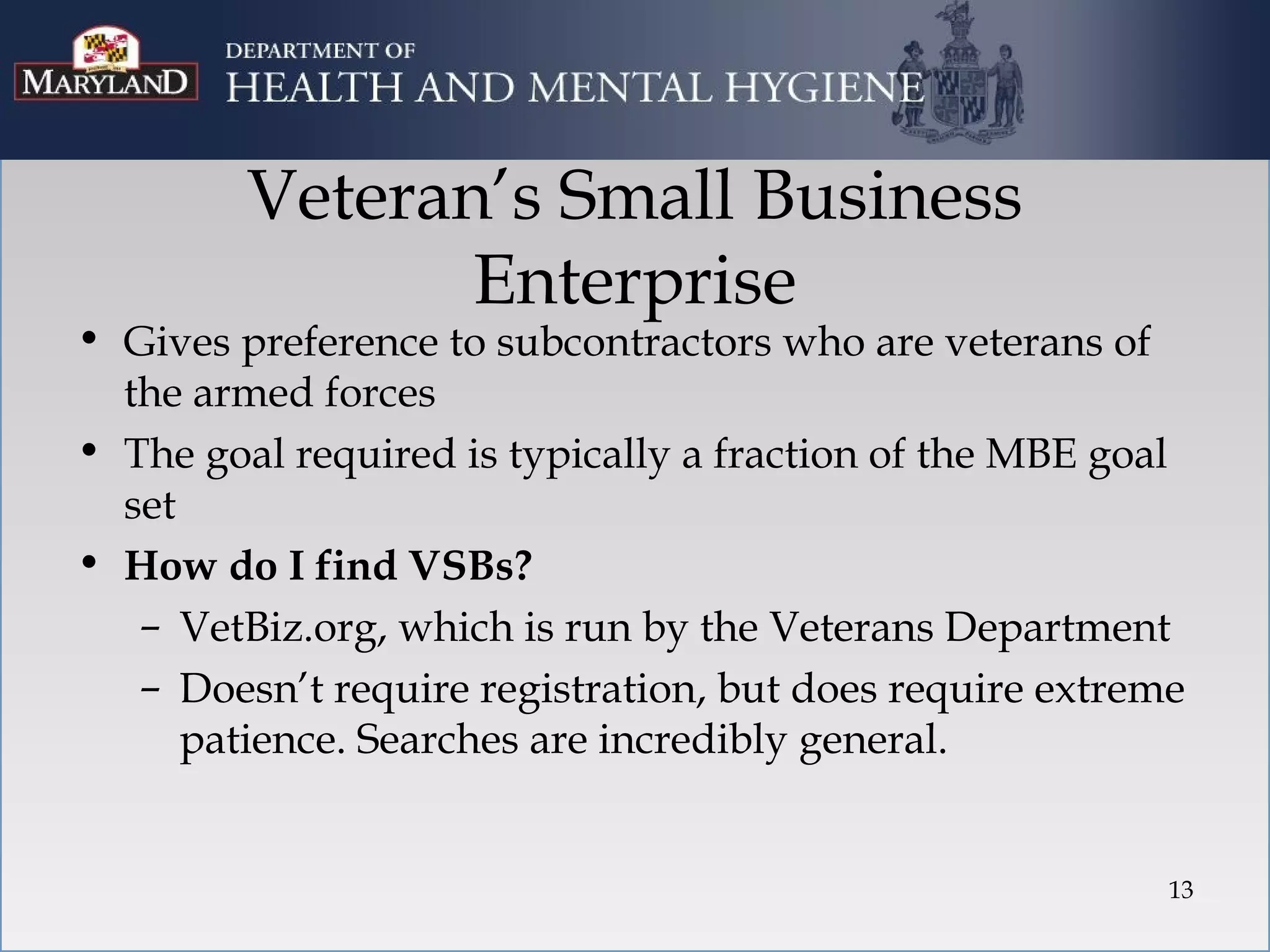 Veteran’s Small Business
                Enterprise
• Gives preference to subcontractors who are veterans of
  the armed forces
• The goal required is typically a fraction of the MBE goal
  set
• How do I find VSBs?
   – VetBiz.org, which is run by the Veterans Department
   – Doesn’t require registration, but does require extreme
      patience. Searches are incredibly general.


                                                          13
 