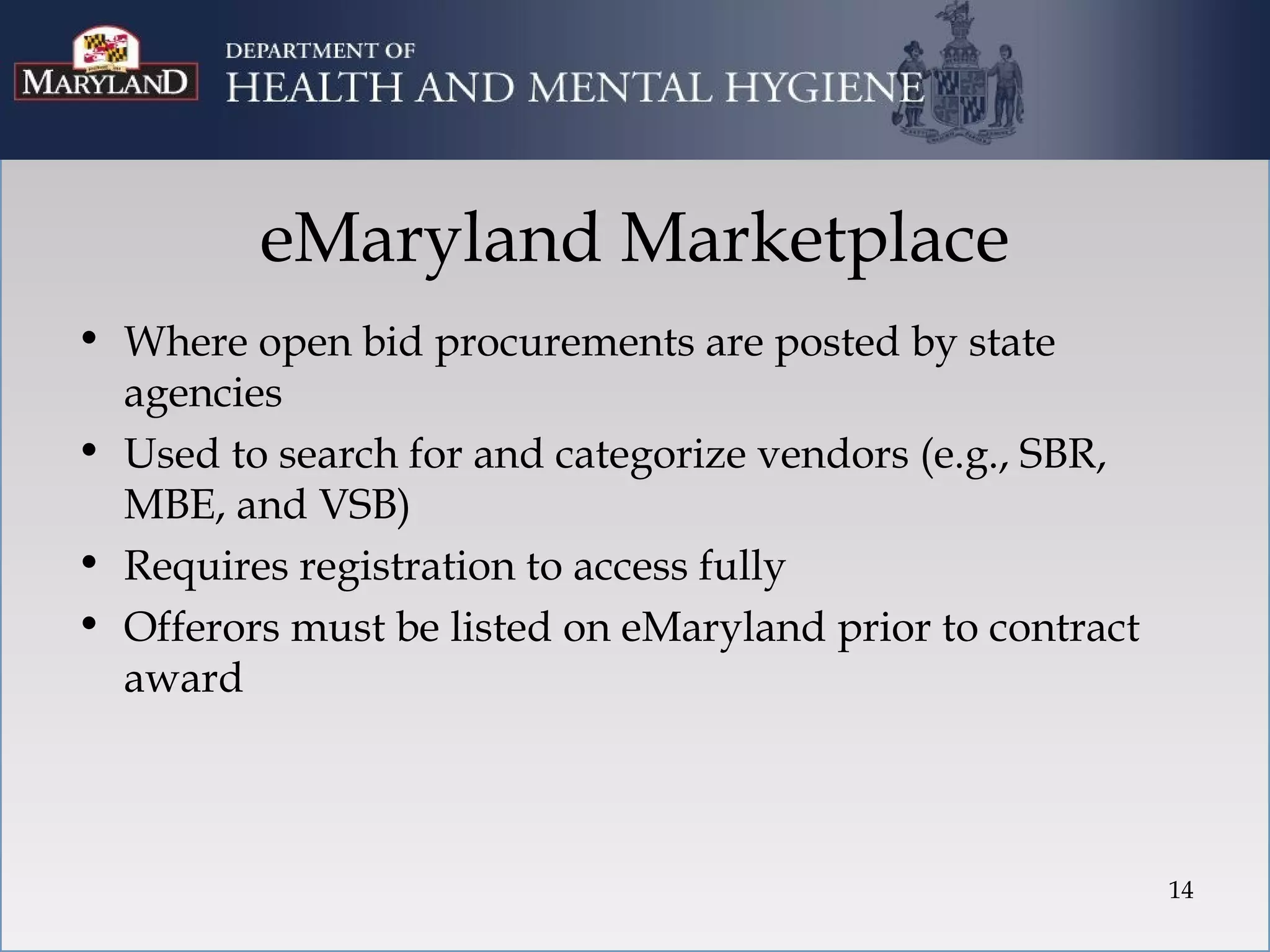 eMaryland Marketplace
• Where open bid procurements are posted by state
  agencies
• Used to search for and categorize vendors (e.g., SBR,
  MBE, and VSB)
• Requires registration to access fully
• Offerors must be listed on eMaryland prior to contract
  award



                                                           14
 