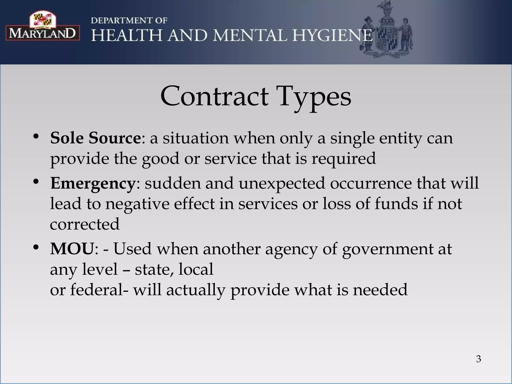 Contract Types
• Sole Source: a situation when only a single entity can
  provide the good or service that is required
• Emergency: sudden and unexpected occurrence that will
  lead to negative effect in services or loss of funds if not
  corrected
• MOU: - Used when another agency of government at
  any level – state, local
  or federal- will actually provide what is needed


                                                            3
 