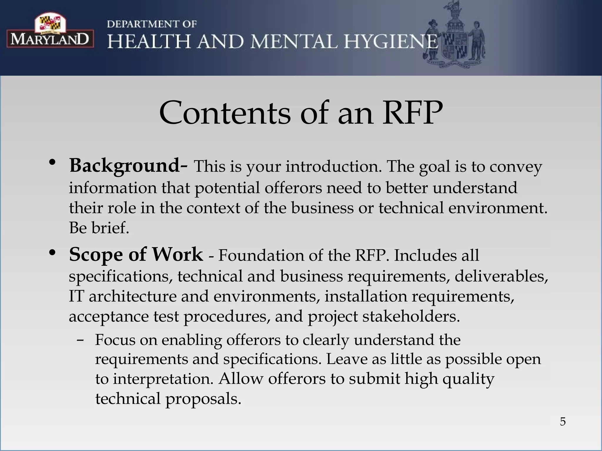 Contents of an RFP
• Background- This is your introduction. The goal is to convey
  information that potential offerors need to better understand
  their role in the context of the business or technical environment.
  Be brief.
• Scope of Work - Foundation of the RFP. Includes all
  specifications, technical and business requirements, deliverables,
  IT architecture and environments, installation requirements,
  acceptance test procedures, and project stakeholders.
   – Focus on enabling offerors to clearly understand the
      requirements and specifications. Leave as little as possible open
      to interpretation. Allow offerors to submit high quality
      technical proposals.
                                                                          5
 