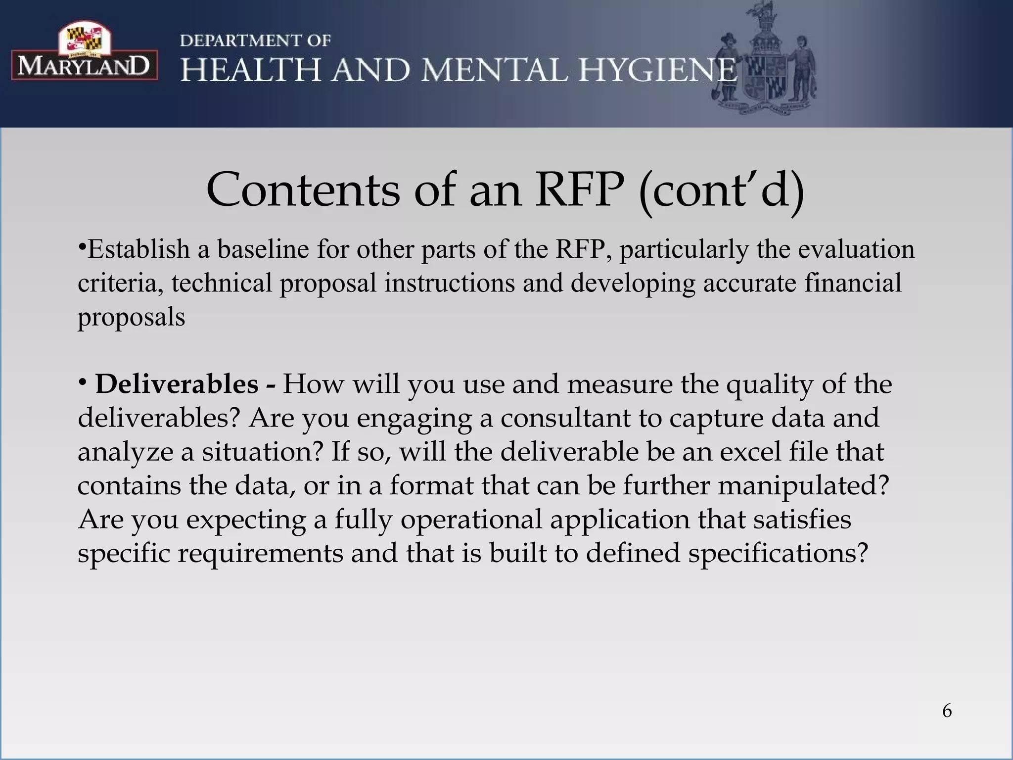 Contents of an RFP (cont’d)
•Establish a baseline for other parts of the RFP, particularly the evaluation
criteria, technical proposal instructions and developing accurate financial
proposals

• Deliverables - How will you use and measure the quality of the
deliverables? Are you engaging a consultant to capture data and
analyze a situation? If so, will the deliverable be an excel file that
contains the data, or in a format that can be further manipulated?
Are you expecting a fully operational application that satisfies
specific requirements and that is built to defined specifications?




                                                                                6
 