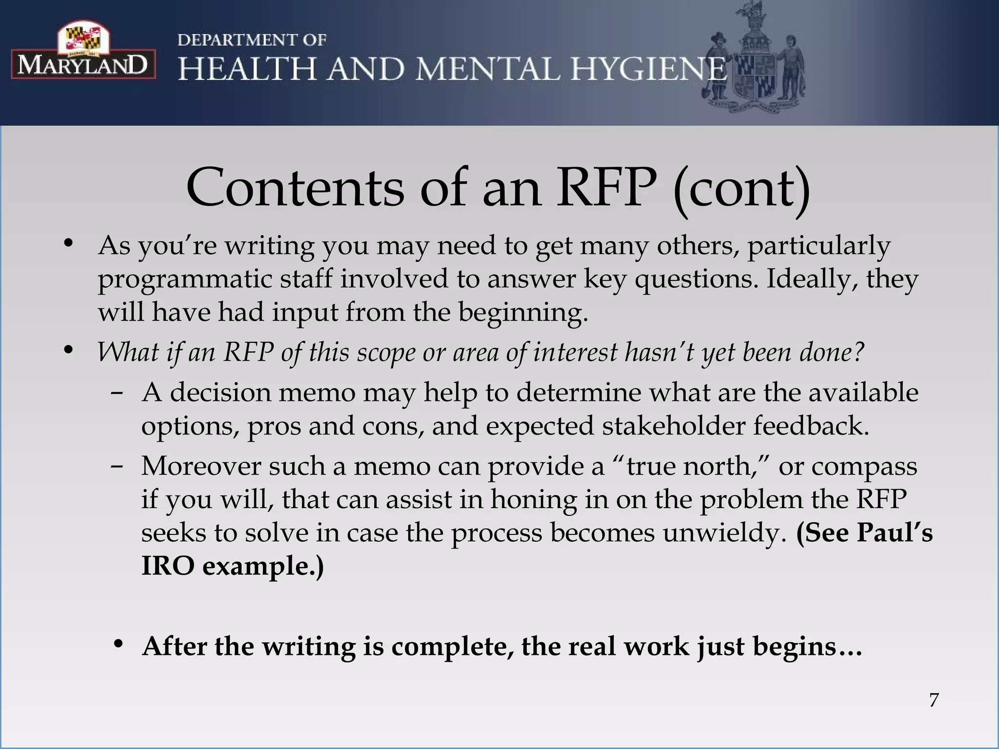 Contents of an RFP (cont)
• As you’re writing you may need to get many others, particularly
  programmatic staff involved to answer key questions. Ideally, they
  will have had input from the beginning.
• What if an RFP of this scope or area of interest hasn’t yet been done?
   – A decision memo may help to determine what are the available
      options, pros and cons, and expected stakeholder feedback.
   – Moreover such a memo can provide a “true north,” or compass
      if you will, that can assist in honing in on the problem the RFP
      seeks to solve in case the process becomes unwieldy. (See Paul’s
      IRO example.)

    • After the writing is complete, the real work just begins…
                                                                       7
 