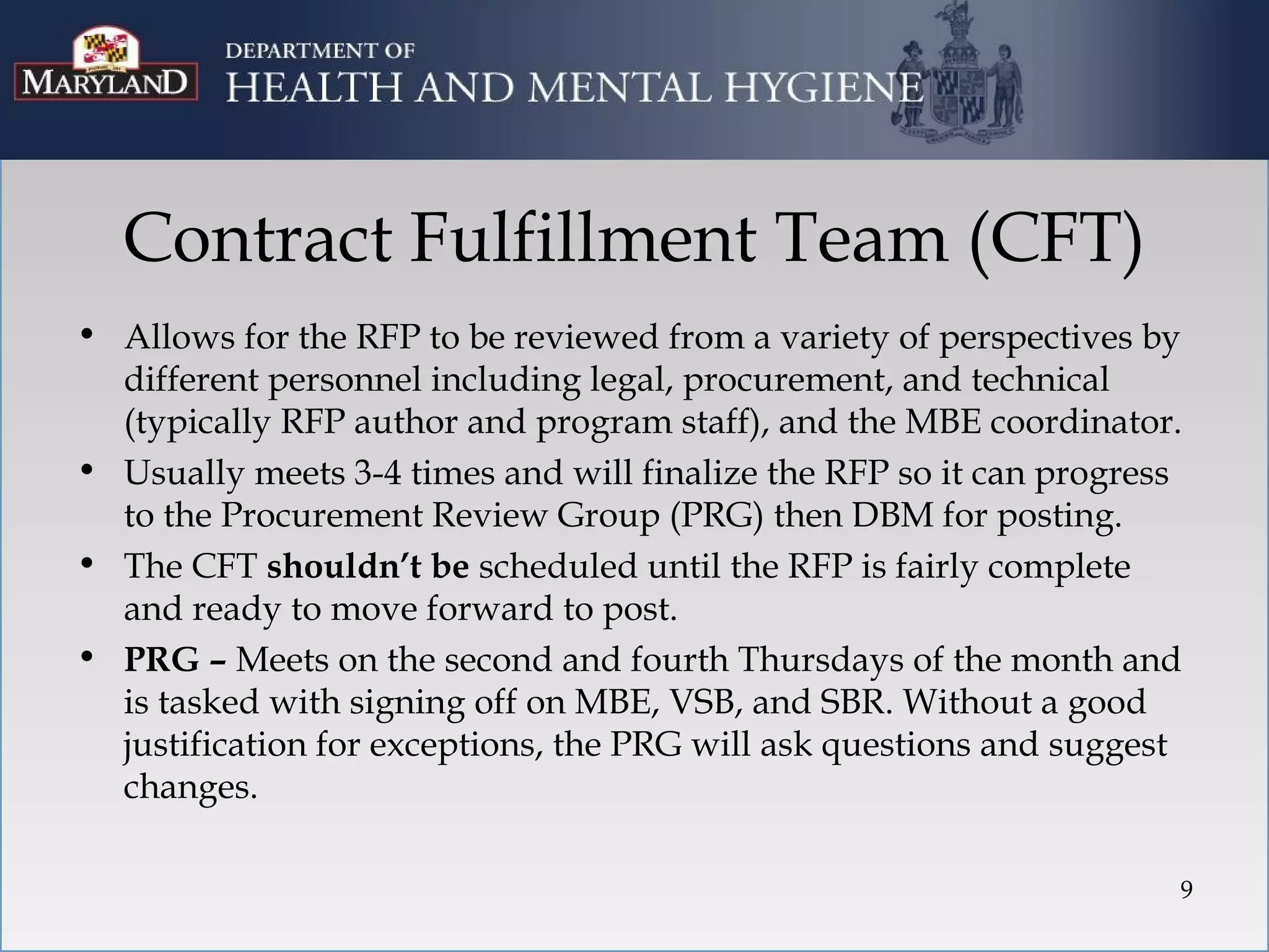 Contract Fulfillment Team (CFT)
• Allows for the RFP to be reviewed from a variety of perspectives by
  different personnel including legal, procurement, and technical
  (typically RFP author and program staff), and the MBE coordinator.
• Usually meets 3-4 times and will finalize the RFP so it can progress
  to the Procurement Review Group (PRG) then DBM for posting.
• The CFT shouldn’t be scheduled until the RFP is fairly complete
  and ready to move forward to post.
• PRG – Meets on the second and fourth Thursdays of the month and
  is tasked with signing off on MBE, VSB, and SBR. Without a good
  justification for exceptions, the PRG will ask questions and suggest
  changes.

                                                                     9
 