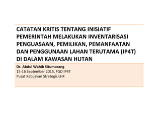 CATATAN KRITIS TENTANG INISIATIF
PEMERINTAH MELAKUKAN INVENTARISASI
PENGUASAAN, PEMILIKAN, PEMANFAATAN
DAN PENGGUNAAN LAHAN TERUTAMA (IP4T)
DI DALAM KAWASAN HUTAN
Dr. Abdul Wahib Situmorang
15-16 September 2015, FGD IP4T
Pusat Kebijakan Stretegis LHK
 