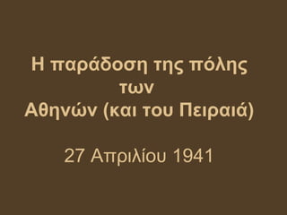 Η παράδοση της πόλης
         των
Αθηνών (και του Πειραιά)

    27 Απριλίου 1941
 