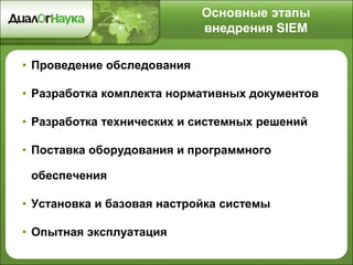 Основные этапы
внедрения SIEM
• Проведение обследования
• Разработка комплекта нормативных документов
• Разработка технических и системных решений
• Поставка оборудования и программного
обеспечения
• Установка и базовая настройка системы
• Опытная эксплуатация
 