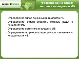 Формирование списка
типовых инцидентов ИБ
• Определение типов основных инцидентов ИБ
• Определение списка событий, которые ведут к
инциденту ИБ
• Определение источника инцидента ИБ
• Определение и приоритезация рисков, связанных с
инцидентами ИБ
 
