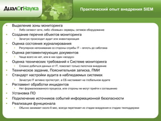 Практический опыт внедрения SIEM
• Выделение зоны мониторинга
• Либо сегмент сети, либо «боевые» серверы, сетевое оборудование
• Создание перечня объектов мониторинга
• Зачатую происходит аудит или инвентаризация
• Оценка состояния журналирования
• Регулярное непонимание со стороны службы IT – вплоть до саботажа
• Оценка регламентирующих документов
• Чаще всего их нет, или в них один «воздух»
• Оценка технических требований к Системе мониторинга
• Сложно добиться данных от IT, помогает только пилотное внедрение
• Техническое задание, Пояснительная записка, ПМИ
• Стандарт настройки аудита в наблюдаемых системах
• Зачастую IT активно протестует, а СБ настаивает на глобальном аудите
• Регламент обработки инцидентов
• Нет формализованного процесса, или стороны не могут прийти к соглашению
• Установка ПО
• Подключение источников событий информационной безопасности
• Реализация функционала
• Обычно занимает около 6 мес, всегда перетекает из стадии внедрения в стадию техподдержки
 
