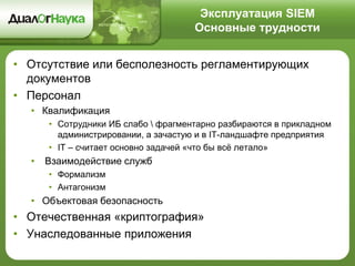 Эксплуатация SIEM
Основные трудности
• Отсутствие или бесполезность регламентирующих
документов
• Персонал
• Квалификация
• Сотрудники ИБ слабо  фрагментарно разбираются в прикладном
администрировании, а зачастую и в IT-ландшафте предприятия
• IT – считает основно задачей «что бы всё летало»
• Взаимодействие служб
• Формализм
• Антагонизм
• Объектовая безопасность
• Отечественная «криптография»
• Унаследованные приложения
 