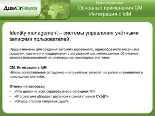 Практический опыт:
Основные применения СМ
Интеграция с IdM
Identity management – системы управления учётными
записями пользователей.
Предназначены для создания автоматизированного, единообразного механизма
создания, удаления и поддержания в актуальном состоянии данных об учётных
записях пользователей на разнородных прикладных системах
СМ: Интеграция с IdM
Чёткое сопоставление сотрудника и его учётных записей, их ролей и привилегий в
прикладных системах.
Ответы на вопросы:
• «Что делал на всех серверах вчера сотрудник N?»
• «Кто реально обладает доступом к самой главной СУБД?»
• «Откуда столько «мёртвых душ?»
 