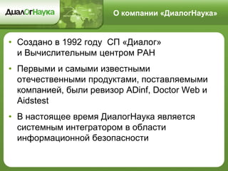 О компании «ДиалогНаука»
• Создано в 1992 году СП «Диалог»
и Вычислительным центром РАН
• Первыми и самыми известными
отечественными продуктами, поставляемыми
компанией, были ревизор ADinf, Doctor Web и
Aidstest
• В настоящее время ДиалогНаука является
системным интегратором в области
информационной безопасности
 