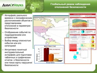 Глобальный режим наблюдения
отклонений безопасности
– Интерфейс реального
времени с географическим
расположением объектов и
представлением
отклонений в параметрах
безопасности
– Отображение событий по
подразделениям или
устройствам
– Выбор между опасностью
события или его
категорией
– Интуитивно понятный
инструментальный
интерфейс для подготовки
табличных и графических
отчетов о безопасности
или показ карты нарушений
безопасности
 