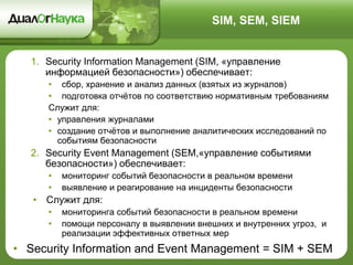 SIM, SEM, SIEM
1. Security Information Management (SIM, «управление
информацией безопасности») обеспечивает:
• сбор, хранение и анализ данных (взятых из журналов)
• подготовка отчётов по соответствию нормативным требованиям
Служит для:
• управления журналами
• создание отчётов и выполнение аналитических исследований по
событиям безопасности
2. Security Event Management (SEM,«управление событиями
безопасности») обеспечивает:
• мониторинг событий безопасности в реальном времени
• выявление и реагирование на инциденты безопасности
• Служит для:
• мониторинга событий безопасности в реальном времени
• помощи персоналу в выявлении внешних и внутренних угроз, и
реализации эффективных ответных мер
• Security Information and Event Management = SIM + SEM
 