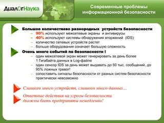 Современные проблемы
информационной безопасности
Слишком много устройств, слишком много данных…
Ответные действия на угрозы безопасности
должны быть предприняты немедленно!
Большое количествево разнородных устройств безопасности
– 90% используют межсетевые экраны и антивирусы
– 40% используют системы обнаружения вторжений (IDS)
– количество сетевых устройств растет
– больше оборудования означает большую сложность
Очень много событий по безопасности !
– один межсетевой экран может генерировать за день более
1 Гигабайта данных в Log-файле
– один сенсор IDS за день может выдавать до 50 тыс. сообщений, до
95% ложных тревог!
– сопоставить сигналы безопасности от разных систем безопасности
практически невозможно
 
