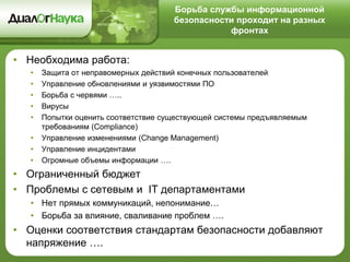 Борьба службы информационной
безопасности проходит на разных
фронтах
• Необходима работа:
• Защита от неправомерных действий конечных пользователей
• Управление обновлениями и уязвимостями ПО
• Борьба с червями …..
• Вирусы
• Попытки оценить соответствие существующей системы предъявляемым
требованиям (Compliance)
• Управление изменениями (Change Management)
• Управление инцидентами
• Огромные объемы информации ….
• Ограниченный бюджет
• Проблемы с сетевым и IT департаментами
• Нет прямых коммуникаций, непонимание…
• Борьба за влияние, сваливание проблем ….
• Оценки соответствия стандартам безопасности добавляют
напряжение ….
 