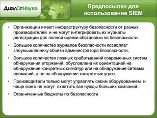 Предпосылки для
использование SIEM
• Организации имеют инфраструктуру безопасности от разных
производителей и не могут интегрировать их журналы
регистрации для полной оценки обстановки по безопасности.
• Большое количество журналов безопасности позволяет
злоумышленнику обойти администратора безопасности.
• Большое количество ложных срабатываний современных систем
обнаружения вторжений, обусловлена их ориентацией на
обнаружение конкретных сигнатур или на обнаружение сетевых
аномалий, а не на обнаружение конкретных угроз.
• Производители только могут управлять своим оборудованием и
чаще всего не могут охватить все нужды больших компаний.
• Ограниченные бюджеты по безопасности.
 
