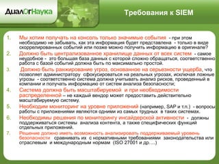 Требования к SIEM
1. Мы хотим получать на консоль только значимые события - при этом
необходимо не забывать, как эта информация будет представлена - только в виде
скоррелированных событий или позже можно получить информацию в оригинале?
2. Должно быть централизованное хранилище данных от всех систем - самое
неудобное - это большая база данных с которой сложно обращаться, соответственно
работа с базой событий должна быть по максимально простой.
3. Должно быть ранжирование угроз, основанное на серьезности ущерба, что
позволяет администратору сфокусироваться на реальных угрозах, исключая ложные
угрозы - соответственно система должна учитывать анализ рисков, проведенный в
компании и получать информацию от систем анализа безопасности;
4. Система должна быть масштабируемой и при необходимости
распределенной – не каждый вендор может предоставить действительно
масштабируемую систему.
5. Необходим мониторинг на уровне приложений (например, SAP и т.п.) - вопросы
работы с приложениями являются одними из самых трудных в таких системах.
6. Необходимы решения по мониторингу инсайдерской активности - должны
поддерживаться системы анализа контента, а также специфических функций
отдельных приложений.
7. Решение должно иметь возможность анализировать поддерживаемый уровень
безопасности сравнивать их с нормативными требованиями законодательства или
отраслевым и международным нормам (ISO 27001 и др….)
 