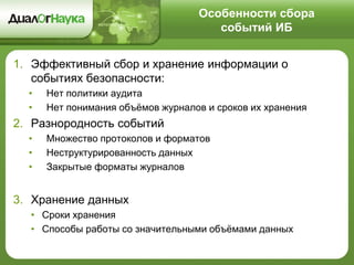 Особенности сбора
событий ИБ
1. Эффективный сбор и хранение информации о
событиях безопасности:
• Нет политики аудита
• Нет понимания объёмов журналов и сроков их хранения
2. Разнородность событий
• Множество протоколов и форматов
• Неструктурированность данных
• Закрытые форматы журналов
3. Хранение данных
• Сроки хранения
• Способы работы со значительными объёмами данных
 