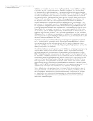 19
Business white paper | 2014 report of capabilities and maturity
of cyber defense organizations
•	A SOC may be created as a business-hours only function (8x5), an extended-hours function
(12x5, 18x7, 24x7), or a hybrid of in-sourcing and outsourcing. Many SOCs are now taking
the last option, a hybrid services approach. They are leveraging managed and professional
security services providers to augment their internal teams. The perceived ROI for such hybrid
solutions can vary widely based on a variety of factors, but perception that security can be
outsourced completely to a third party has clearly declined in favor of hybrid solutions. This
shift has mainly occurred over the past 1–2 years. Many organizations have decided that
the effort and cost to staff a 24x7 capability does not produce sufficient ROI. If there is a
business requirement to monitor the environment around the clock then leveraging a third
party to cover the less desirable hours in the day is a logical choice. The key point here is that
the organizations using this model realize that the level of capability will differ between the
in-sourced and outsourced teams, and they have made a risk-based decision that the cost to
fully staff with their own people is not worth the more in-depth capability. An MSS provider
will never know as much about an organization as an internal team, yet there is still value in
leveraging an MSS in many situations. This is not to say that the days of the 24x7 enterprise
SOC are over. There are still many companies that are building a 24x7 capability in-house, but
more are taking the viewpoint that a highly skilled, business-hours, internal team will result in
better outcomes than a mediocre 24x7 team.
•	The most successful organizations are favoring an agile approach to project management
for SOC-related projects. The dynamic threat and regulatory landscape causes traditional
waterfall approaches to cyber defense projects to fail. This results in capabilities that are
either late or off-the-mark for current needs. Adaptability is key for projects and continues to
be key during steady state operations.
•	The belief that SOCs and network operations centers (NOCs) can completely merge is proving
incorrect. While communication between these two teams is essential, the work being
performed and the skills and expectations of the individuals performing them are unique.
SOCs that treat their analyst resources as a help desk or up/down monitoring team will miss
the attacks that trained and experienced security analysts can find. The perception of a SOC as
an operations center that processes security alerts is changing to one that respects the high
requirements for original thought, broad skills, high professionalism, and critical thinking.
Many organizations no longer treat the SOC analyst role as an entry-level position and are
hiring seasoned security professionals to ensure the success of the team. The most mature
SOCs are now hiring PhD level data scientists to extract meaning and security context from the
vast data stores available to them in addition to “near real-time” monitoring staff.
•	Mature SOCs develop and report operational metrics and KPIs to demonstrate the value of
security investments. Security metrics should measure the efficiency and effectiveness of
security operations. Additionally, SOCs with strong investment support from the business
are viewed as key contributors to cost avoidance and risk reduction initiatives within the
organization. The single most important success criterion or measurement is accurate
detection of attacks in progress.
 
