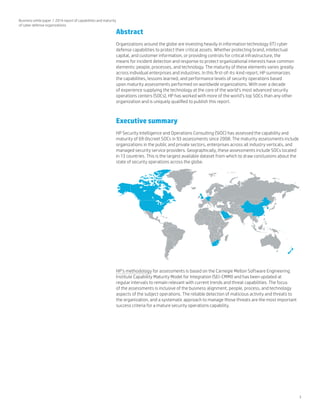 3
Business white paper | 2014 report of capabilities and maturity
of cyber defense organizations
Abstract
Organizations around the globe are investing heavily in information technology (IT) cyber
defense capabilities to protect their critical assets. Whether protecting brand, intellectual
capital, and customer information, or providing controls for critical infrastructure, the
means for incident detection and response to protect organizational interests have common
elements: people, processes, and technology. The maturity of these elements varies greatly
across individual enterprises and industries. In this first-of-its-kind report, HP summarizes
the capabilities, lessons learned, and performance levels of security operations based
upon maturity assessments performed on worldwide organizations. With over a decade
of experience supplying the technology at the core of the world’s most advanced security
operations centers (SOCs), HP has worked with more of the world’s top SOCs than any other
organization and is uniquely qualified to publish this report.
Executive summary
HP Security Intelligence and Operations Consulting (SIOC) has assessed the capability and
maturity of 69 discreet SOCs in 93 assessments since 2008. The maturity assessments include
organizations in the public and private sectors, enterprises across all industry verticals, and
managed security service providers. Geographically, these assessments include SOCs located
in 13 countries. This is the largest available dataset from which to draw conclusions about the
state of security operations across the globe.
HP’s methodology for assessments is based on the Carnegie Mellon Software Engineering
Institute Capability Maturity Model for Integration (SEI-CMMI) and has been updated at
regular intervals to remain relevant with current trends and threat capabilities. The focus
of the assessments is inclusive of the business alignment, people, process, and technology
aspects of the subject operations. The reliable detection of malicious activity and threats to
the organization, and a systematic approach to manage those threats are the most important
success criteria for a mature security operations capability.
 