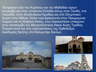 ●Ενοριακοί ναοί του Κυρίλλου και του Μεθοδίου έχουν
ανεγερθεί και στην υπόλοιπη Ελλάδα όπως στην Ξάνθη, στο
Λαγκαδά, στην Αλεξάνδρεια Ημαθίας και στο Ολυμπιακό
Χωριό στην Αθήνα. Άλλοι ναοί βρίσκονται στον Προμαχώνα
Σερρών και τη Δοϊράνη Κιλκίς, ενώ παρεκκλήσια υπάρχουν
στην κατακόμβη του Μητροπολιτικού Ναού Αγίας Τριάδας
Πειραιά αλλά και στις εγκαταστάσεις της Ορθοδόξου
Ακαδημίας Κρήτης στο Κολυμπάρι Χανίων.
 