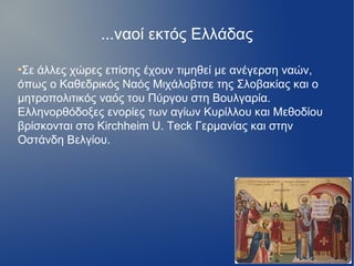 ...ναοί εκτός Ελλάδας
●
Σε άλλες χώρες επίσης έχουν τιμηθεί με ανέγερση ναών,
όπως ο Καθεδρικός Ναός Μιχάλοβτσε της Σλοβακίας και ο
μητροπολιτικός ναός του Πύργου στη Βουλγαρία.
Ελληνορθόδοξες ενορίες των αγίων Κυρίλλου και Μεθοδίου
βρίσκονται στο Kirchheim U. Teck Γερμανίας και στην
Οστάνδη Βελγίου.
 