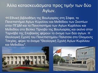 Άλλα κατασκευάσματα προς τιμήν των δύο
Αγίων.
●
Η Εθνική βιβλιοθήκη της Βουλγαρίας στη Σόφια, το
Πανεπιστήμιο Αγίων Κύριλλου και Μεθόδιου των Σκοπίων
στην ΠΓΔΜ και το Πανεπιστήμιο των Αγίων Κυρίλλου και
Μεθοδίου στο Βελίκο Τίρνοβο της Βουλγαρίας και εκείνο στην
Tαρνάβα της Σλοβακίας φέρουν το όνομα των δύο αγίων. Η
Θεολογική Σχολή του Πανεπιστημίου Πάλατσκι στο Όλομουτς
Τσεχίας, φέρει το όνομα "Θεολογική Σχολή Αγίων Κυρίλλου
και Μεθοδίου".
 