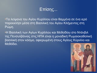 Επίσης...
●
Τα λείψανα του Αγίου Κυρίλλου είναι θαμμένα σε ένα ιερό
παρεκκλήσι μέσα στη Βασιλική του Αγίου Κλήμεντος στη
Ρώμη.
●
Η Βασιλική των Αγίων Κυρίλλου και Μεθοδίου στο Ντάνβιλ
της Πενσυλβάνιας στις ΗΠΑ είναι η μοναδική Ρωμαιοκαθολική
βασιλική στον κόσμο, αφιερωμένη στους Αγίους Κύριλλο και
Μεθόδιο.
 