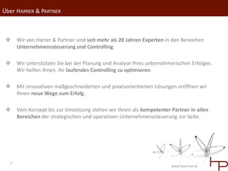 Über HARRER & PARTNER



     Wir von Harrer & Partner sind seit mehr als 20 Jahren Experten in den Bereichen
      Unternehmenssteuerung und Controlling.

     Wir unterstützen Sie bei der Planung und Analyse Ihres unternehmerischen Erfolges.
      Wir helfen Ihnen, Ihr laufendes Controlling zu optimieren.

     Mit innovativen maßgeschneiderten und praxisorientierten Lösungen eröffnen wir
      Ihnen neue Wege zum Erfolg.

     Vom Konzept bis zur Umsetzung stehen wir Ihnen als kompetenter Partner in allen
      Bereichen der strategischen und operativen Unternehmenssteuerung zur Seite.




  1
                                                                       www.hpartner.at
 