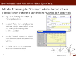 Vertrieb-Forecast in der Praxis / Miller Heiman System mit p7

 Mit der Erfassung der Scorecard wird automatisch ein
 Forecastwert aufgrund statistischer Methoden ermittelt
      Top-Down Planung mit Bottom-Up
       Planung abgestimmt

      Forecast-Werte für bereits laufende
       Aufträge können automatisch bspw.
       aus Auftragsverwaltung über-
       nommen werden

      Für den Forecast können die Werte
       manuell oder automatisch ermittelt
       werden.

      Einfache Szenario-Planungen und
       Was-Wäre-Wenn-Analysen

   6
                                                                www.hpartner.at
 