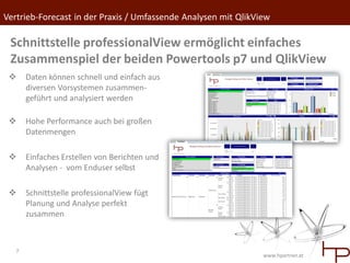 Vertrieb-Forecast in der Praxis / Umfassende Analysen mit QlikView

 Schnittstelle professionalView ermöglicht einfaches
 Zusammenspiel der beiden Powertools p7 und QlikView
      Daten können schnell und einfach aus
       diversen Vorsystemen zusammen-
       geführt und analysiert werden

      Hohe Performance auch bei großen
       Datenmengen

      Einfaches Erstellen von Berichten und
       Analysen - vom Enduser selbst

      Schnittstelle professionalView fügt
       Planung und Analyse perfekt
       zusammen



   7
                                                                www.hpartner.at
 