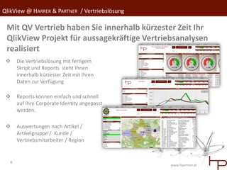 QlikView @ HARRER & PARTNER / Vertriebslösung

 Mit QV Vertrieb haben Sie innerhalb kürzester Zeit Ihr
 QlikView Projekt für aussagekräftige Vertriebsanalysen
 realisiert
     Die Vertriebslösung mit fertigem
      Skript und Reports steht Ihnen
      innerhalb kürzester Zeit mit Ihren
      Daten zur Verfügung

     Reports können einfach und schnell
      auf Ihre Corporate Identity angepasst
      werden.

     Auswertungen nach Artikel /
      Artikelgruppe / Kunde /
      Vertriebsmitarbeiter / Region


  8
                                                www.hpartner.at
 