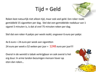 Tijd = GeldRoken kost natuurlijk niet alleen tijd, maar ook veel geld. Een roker rooktgemiddeld 15 sigaretten per dag.  Stel dat een gemiddelde rookduur van 1sigaret 5 minuten is, is dat al snel 75 minuten roken per dag. Stel dat een roker 4 pakjes per week rookt; ongeveer 6 euro per pakje:4x 6 euro = 24 euro per week aan sigaretten24 euro per week x 52 weken per jaar =  1248 euro per jaar!!!Overal in de wereld is tabak verkrijgbaar en ook overal is heterg duur. In arme landen bezuinigen mensen liever op eten dan roken… 