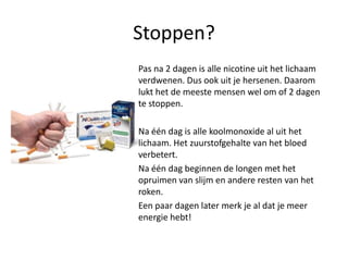 Stoppen?Pas na 2 dagen is alle nicotine uit het lichaam verdwenen. Dus ook uit je hersenen. Daarom lukt het de meeste mensen wel om of 2 dagen te stoppen.	Na één dag is alle koolmonoxide al uit het lichaam. Het zuurstofgehalte van het bloed verbetert. 	Na één dag beginnen de longen met het opruimen van slijm en andere resten van het roken. 	Een paar dagen later merk je al dat je meer energie hebt!