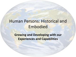 Human Persons: Historical and
Embodied
Growing and Developing with our
Experiences and Capabilities
 