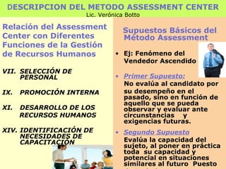 D ESCRIPCION DEL METODO ASSESSMENT CENTER Lic. Verónica Botto Relación del Assessment Center con Diferentes  Funciones de la Gestión de Recursos Humanos SELECCIÓN DE PERSONAL PROMOCIÓN INTERNA DESARROLLO DE LOS RECURSOS HUMANOS IDENTIFICACIÓN DE NECESIDADES DE CAPACITACIÓN Supuestos Básicos del Método Assessment Ej: Fenómeno del  Vendedor Ascendido Primer Supuesto: No evalúa al candidato por su desempeño en el pasado, sino en función de aquello que se pueda observar y evaluar ante circunstancias  y exigencias futuras. Segundo Supuesto Evalúa la capacidad del sujeto, al poner en práctica toda  su capacidad y potencial en situaciones similares al futuro  Puesto  de Trabajo. 