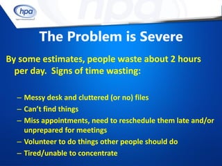 The Problem is Severe
By some estimates, people waste about 2 hours
  per day. Signs of time wasting:

  – Messy desk and cluttered (or no) files
  – Can’t find things
  – Miss appointments, need to reschedule them late and/or
    unprepared for meetings
  – Volunteer to do things other people should do
  – Tired/unable to concentrate
 