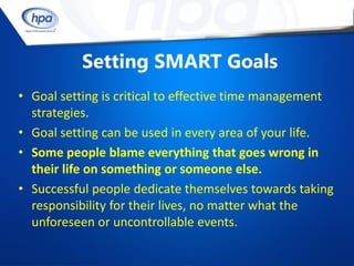 Setting SMART Goals
• Goal setting is critical to effective time management
  strategies.
• Goal setting can be used in every area of your life.
• Some people blame everything that goes wrong in
  their life on something or someone else.
• Successful people dedicate themselves towards taking
  responsibility for their lives, no matter what the
  unforeseen or uncontrollable events.
 