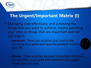 The Urgent/Important Matrix (I)
• Managing time effectively, and achieving the
  things that you want to achieve, means spending
  your time on things that are important and not
  just urgent.
  – IMPORTANT: These are activities that lead to the
    achieving your goals and have the greatest impact on
    your life.

  – URGENT: These activities demand immediate attention,
    but are often associated with someone else’s goals
    rather than our own.
 